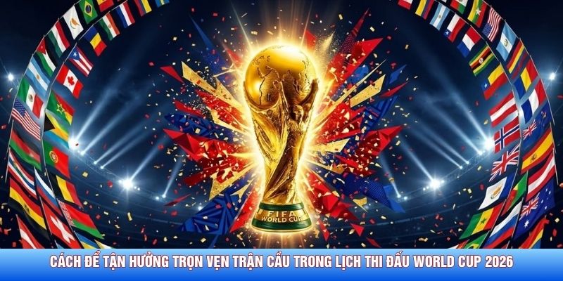 Cách để tận hưởng trọn vẹn trận cầu trong lịch thi đấu World Cup 2026